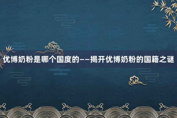 优博奶粉是哪个国度的——揭开优博奶粉的国籍之谜
